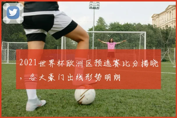 2021世界杯欧洲区预选赛比分揭晓，各大豪门出线形势明朗