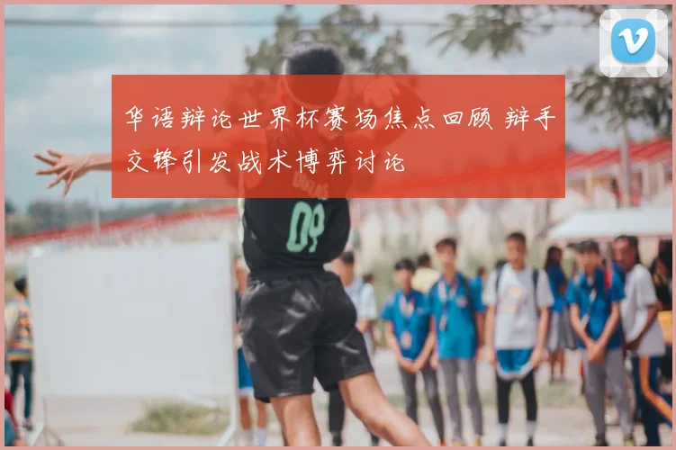 华语辩论世界杯赛场焦点回顾 辩手交锋引发战术博弈讨论