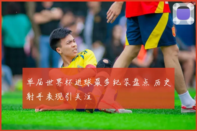 单届世界杯进球最多纪录盘点 历史射手表现引关注