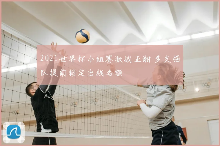 2021世界杯小组赛激战正酣 多支强队提前锁定出线名额