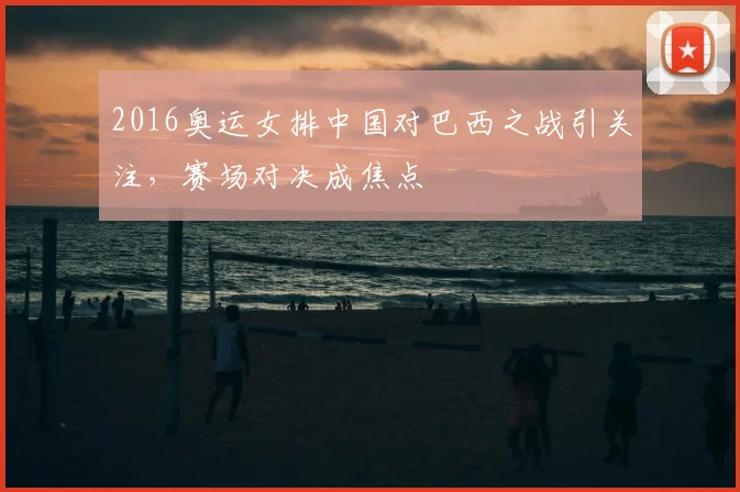 2016奥运女排中国对巴西之战引关注,赛场对决成焦点